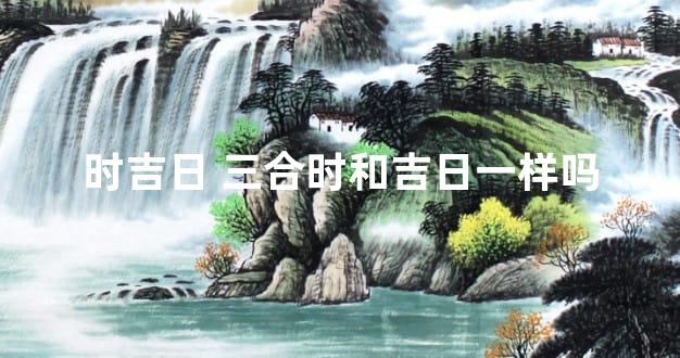 时吉日 三合时和吉日一样吗